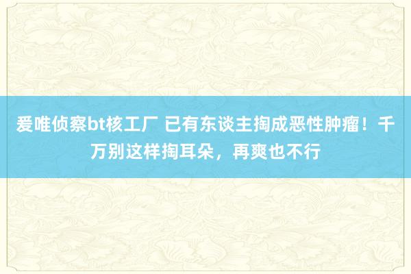 爰唯侦察bt核工厂 已有东谈主掏成恶性肿瘤！千万别这样掏耳朵，再爽也不行
