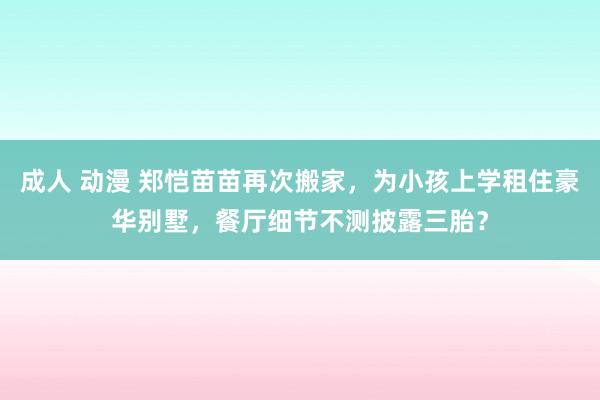 成人 动漫 郑恺苗苗再次搬家，为小孩上学租住豪华别墅，餐厅细节不测披露三胎？